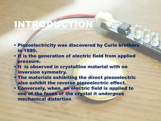 INTRODUCTION
 Piezoelectricity was discovered by Curie brothers
in 1880.
 It is the generation of electric field from applied
pressure.
 It is observed in crystalline material with no
inversion symmetry.
 The materials exhibiting the direct piezoelectric
also exhibit the reverse piezoelectric effect.
 Conversely, when an electric field is applied to
one of the faces of the crystal it undergoes
mechanical distortion.
 