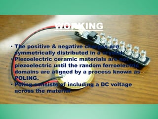 WORKING
• The positive & negative charges are
symmetrically distributed in a crystal.
• Piezoelectric ceramic materials are not
piezoelectric until the random ferroelectric
domains are aligned by a process known as
POLING.
• Poling consists of including a DC voltage
across the material.
 