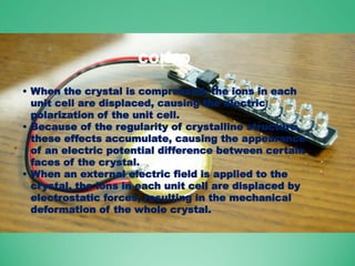 CONTD.
• When the crystal is compressed, the ions in each
unit cell are displaced, causing the electric
polarization of the unit cell.
• Because of the regularity of crystalline structure,
these effects accumulate, causing the appearance
of an electric potential difference between certain
faces of the crystal.
• When an external electric field is applied to the
crystal, the ions in each unit cell are displaced by
electrostatic forces, resulting in the mechanical
deformation of the whole crystal.
 