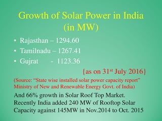 Growth of Solar Power in India
(in MW)
• Rajasthan – 1294.60
• Tamilnadu – 1267.41
• Gujrat - 1123.36
{as on 31st July 2016}
(Source: “State wise installed solar power capacity report”
Ministry of New and Renewable Energy Govt. of India)
And 66% growth in Solar Roof Top Market.
Recently India added 240 MW of Rooftop Solar
Capacity against 145MW in Nov.2014 to Oct. 2015
 