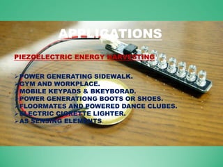 APPLICATIONS
POWER GENERATING SIDEWALK.
GYM AND WORKPLACE.
MOBILE KEYPADS & BKEYBORAD.
POWER GENERATIONG BOOTS OR SHOES.
FLOORMATES AND POWERED DANCE CLUBES.
ELECTRIC CIGRETTE LIGHTER.
AS SENSING ELEMENTS.
PIEZOELECTRIC ENERGY HARVESTING
 