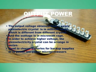 OUTPUT POWER
 The output voltage obtained from a single
piezoelectric crystal is in millivolt range,
which is different from different crystal.
 And the wattage is in microwatt rage.
 In order to achieve higher voltage, the
piezoelectricity crystal can be arrange in
series.
 Used to charge batteries for backup supplies
or to power low-power microprocessors.
 