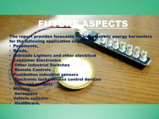 The report provides forecasts for piezoelectric energy harvesters
for the following application segments.
• Pavements,
• Roads,
• railroads Lighters and other electrical
• Consumer Electronics
• Other industrial Switches
• Remote Controls
• Pushbutton industrial sensors
• Electronic locks/access control devices
• Toys and gadgets
• Military
• Aerospace
• Vehicle sensors
• Healthcare.
FUTURE ASPECTS
 