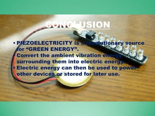 CONCLUSION
• PIEZOELECTRICITY is a revolutionary source
for “GREEN ENERGY”.
• Convert the ambient vibration energy
surrounding them into electric energy.
• Electric energy can then be used to power
other devices or stored for later use.
 