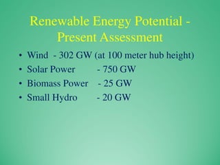Renewable Energy Potential -
Present Assessment
• Wind - 302 GW (at 100 meter hub height)
• Solar Power - 750 GW
• Biomass Power - 25 GW
• Small Hydro - 20 GW
 
