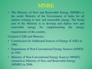 MNRE
• The Ministry of New and Renewable Energy (MNRE) is
the nodal Ministry of the Government of India for all
matters relating to new and renewable energy. The broad
aim of the Ministry is to develop and deploy new and
renewable energy for supplementing the energy
requirements of the country.
Creation CASE and Ministry:
• Commission for Additional Sources of Energy (CASE) in
1981.
• Department of Non-Conventional Energy Sources (DNES)
in 1982.
• Ministry of Non-Conventional Energy Sources (MNES)
renamed as Ministry of New and Renewable Energy
(MNRE) in 2006.
 