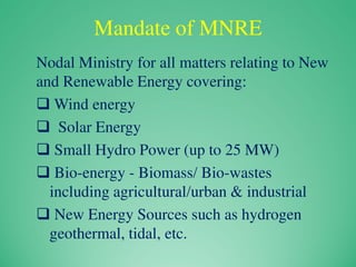 Mandate of MNRE
Nodal Ministry for all matters relating to New
and Renewable Energy covering:
 Wind energy
 Solar Energy
 Small Hydro Power (up to 25 MW)
 Bio-energy - Biomass/ Bio-wastes
including agricultural/urban & industrial
 New Energy Sources such as hydrogen
geothermal, tidal, etc.
 