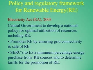 Policy and regulatory framework
for Renewable Energy(RE)
Electricity Act (EA), 2003
Central Government to develop a national
policy for optimal utilization of resources
including RE.
• Promotes RE by ensuring grid connectivity
& sale of RE.
• SERC’s to fix a minimum percentage energy
purchase from RE sources and to determine
tariffs for the promotion of RE.
 