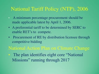 National Tariff Policy (NTP), 2006
• A minimum percentage procurement should be
made applicable latest by April 1, 2006.
• A preferential tariff to be determined by SERC to
enable RET’s to compete.
• Procurement of RE by distribution licensee through
competitive bidding
National Action Plan on Climate Change
• The plan identifies eight core “National
Missions” running through 2017
 