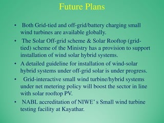 Future Plans
• Both Grid-tied and off-grid/battery charging small
wind turbines are available globally.
• The Solar Off-grid scheme & Solar Rooftop (grid-
tied) scheme of the Ministry has a provision to support
installation of wind solar hybrid systems.
• A detailed guideline for installation of wind-solar
hybrid systems under off-grid solar is under progress.
• Grid-interactive small wind turbine/hybrid systems
under net metering policy will boost the sector in line
with solar rooftop PV.
• NABL accreditation of NIWE’ s Small wind turbine
testing facility at Kayathar.
 