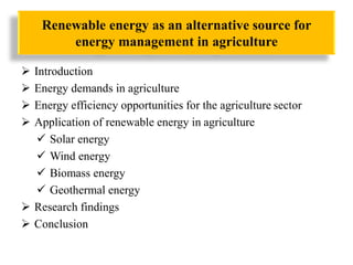 Renewable energy as an alternative source for
energy management in agriculture
 Introduction
 Energy demands in agriculture
 Energy efficiency opportunities for the agriculture sector
 Application of renewable energy in agriculture
 Solar energy
 Wind energy
 Biomass energy
 Geothermal energy
 Research findings
 Conclusion
 