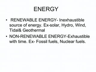 ENERGY
• RENEWABLE ENERGY- Inexhaustible
source of energy. Ex-solar, Hydro, Wind,
Tidal& Geothermal
• NON-RENEWABLE ENERGY-Exhaustible
with time. Ex- Fossil fuels, Nuclear fuels.
 