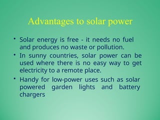 Advantages to solar power
• Solar energy is free - it needs no fuel
and produces no waste or pollution.
• In sunny countries, solar power can be
used where there is no easy way to get
electricity to a remote place.
• Handy for low-power uses such as solar
powered garden lights and battery
chargers
 