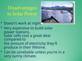 Disadvantages
to Solar Power
• Doesn't work at night.
• Very expensive to build solar
power stations.
Solar cells cost a great deal
compared to
the amount of electricity they'll
produce in their lifetime.
• Can be unreliable unless you're in a
very sunny climate.
 