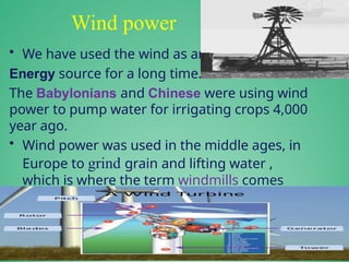 Wind power
• We have used the wind as an
Energy source for a long time.
The Babylonians and Chinese were using wind
power to pump water for irrigating crops 4,000
year ago.
• Wind power was used in the middle ages, in
Europe to grind grain and lifting water ,
which is where the term windmills comes
from.
 
