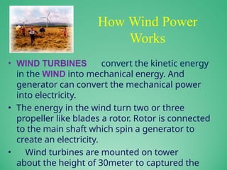 How Wind Power
Works
• WIND TURBINES convert the kinetic energy
in the WIND into mechanical energy. And
generator can convert the mechanical power
into electricity.
• The energy in the wind turn two or three
propeller like blades a rotor. Rotor is connected
to the main shaft which spin a generator to
create an electricity.
• Wind turbines are mounted on tower
about the height of 30meter to captured the
 