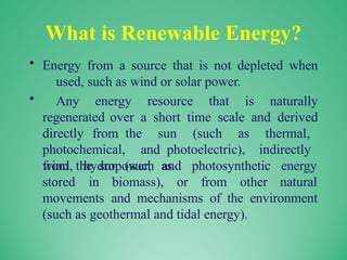 What is Renewable Energy?
• Energy from a source that is not depleted when
used, such as wind or solar power.
• Any energy resource that is naturally
regenerated over a short time scale and derived
directly from the sun (such as thermal,
photochemical, and photoelectric), indirectly
from the sun (such as
wind, hydropower, and photosynthetic
stored in biomass), or from other
energy
natural
movements and mechanisms of the environment
(such as geothermal and tidal energy).
 