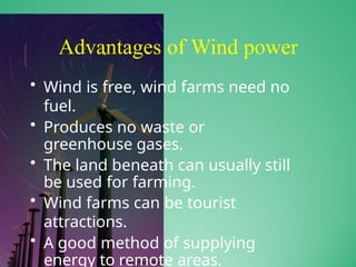 Advantages of Wind power
• Wind is free, wind farms need no
fuel.
• Produces no waste or
greenhouse gases.
• The land beneath can usually still
be used for farming.
• Wind farms can be tourist
attractions.
• A good method of supplying
energy to remote areas.
 