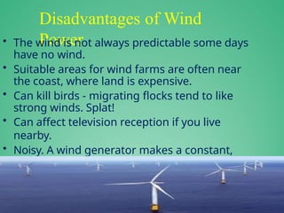 Disadvantages of Wind
Power
• The wind is not always predictable some days
have no wind.
• Suitable areas for wind farms are often near
the coast, where land is expensive.
• Can kill birds - migrating flocks tend to like
strong winds. Splat!
• Can affect television reception if you live
nearby.
• Noisy. A wind generator makes a constant,
low, "swooshing" noise day and night.
 