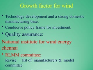 Growth factor for wind
• Technology development and a strong domestic
manufacturing base.
• Conducive policy frame for investment.
• Quality assurance:
National institute for wind energy
chennai
• RLMM committee:
Revise list of manufacturers & model
committee
 