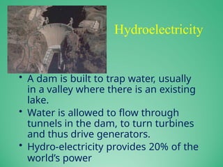 Hydroelectricity
• A dam is built to trap water, usually
in a valley where there is an existing
lake.
• Water is allowed to flow through
tunnels in the dam, to turn turbines
and thus drive generators.
• Hydro-electricity provides 20% of the
world’s power
 
