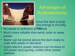 Advantages of
Hydroelectricity
• Once the dam is built,
the energy is virtually
free.
• No waste or pollution produced.
• Much more reliable than wind, solar or wave
power.
• Water can be stored above the dam ready to
cope with peaks in demand.
• Hydro-electric power stations can increase to
full power very quickly, unlike other power
stations.
 