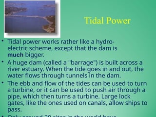 Tidal Power
• Tidal power works rather like a hydro-
electric scheme, except that the dam is
much bigger.
• A huge dam (called a "barrage") is built across a
river estuary. When the tide goes in and out, the
water flows through tunnels in the dam.
• The ebb and flow of the tides can be used to turn
a turbine, or it can be used to push air through a
pipe, which then turns a turbine. Large lock
gates, like the ones used on canals, allow ships to
pass.
 