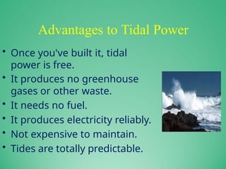 Advantages to Tidal Power
• Once you've built it, tidal
power is free.
• It produces no greenhouse
gases or other waste.
• It needs no fuel.
• It produces electricity reliably.
• Not expensive to maintain.
• Tides are totally predictable.
 