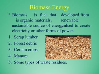 Biomass Energy
• Biomass is fuel that
is organic materials,
a
developed from
renewable
and
sustainable source of energy used to create
electricity or other forms of power.
1. Scrap lumber
2. Forest debris
3. Certain crops
4. Manure
5. Some types of waste residues.
 