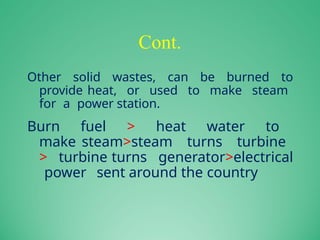 Cont.
Other solid wastes, can be burned to
provide heat, or used to make steam
for a power station.
Burn fuel > heat water to
make steam>steam turns turbine
> turbine turns generator>electrical
power sent around the country
 