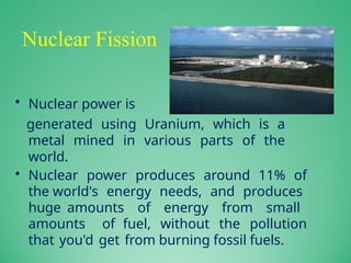 Nuclear Fission
• Nuclear power is
generated using Uranium, which is a
metal mined in various parts of the
world.
• Nuclear power produces around 11% of
the world's energy needs, and produces
huge amounts of energy from small
amounts of fuel, without the pollution
that you'd get from burning fossil fuels.
 