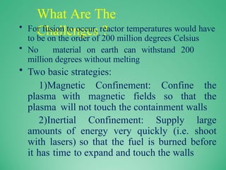 What Are The
Challenges ?
• For fusion to occur, reactor temperatures would have
to be on the order of 200 million degrees Celsius
• No material on earth can withstand 200
million degrees without melting
• Two basic strategies:
1)Magnetic Confinement: Confine the
plasma with magnetic fields so that the
plasma will not touch the containment walls
2)Inertial Confinement: Supply large
amounts of energy very quickly (i.e. shoot
with lasers) so that the fuel is burned before
it has time to expand and touch the walls
 