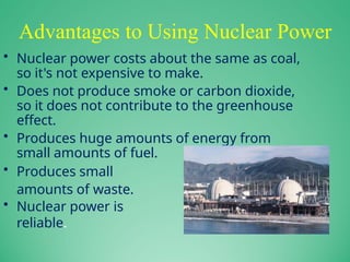 Advantages to Using Nuclear Power
• Nuclear power costs about the same as coal,
so it's not expensive to make.
• Does not produce smoke or carbon dioxide,
so it does not contribute to the greenhouse
effect.
• Produces huge amounts of energy from
small amounts of fuel.
• Produces small
amounts of waste.
• Nuclear power is
reliable.
 