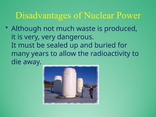 Disadvantages of Nuclear Power
• Although not much waste is produced,
it is very, very dangerous.
It must be sealed up and buried for
many years to allow the radioactivity to
die away.
 