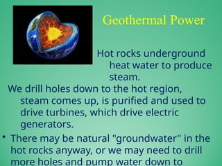 Geothermal Power
– Hot rocks underground
heat water to produce
steam.
We drill holes down to the hot region,
steam comes up, is purified and used to
drive turbines, which drive electric
generators.
• There may be natural "groundwater" in the
hot rocks anyway, or we may need to drill
more holes and pump water down to
 