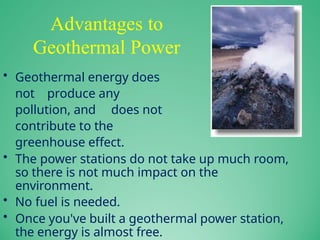 Advantages to
Geothermal Power
• Geothermal energy does
not produce any
pollution, and does not
contribute to the
greenhouse effect.
• The power stations do not take up much room,
so there is not much impact on the
environment.
• No fuel is needed.
• Once you've built a geothermal power station,
the energy is almost free.
 