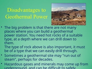 Disadvantages to
Geothermal Power
• The big problem is that there are not many
places where you can build a geothermal
power station. You need hot rocks of a suitable
type, at a depth where we can drill down to
them.
The type of rock above is also important, it must
be of a type that we can easily drill through.
• Sometimes a geothermal site may "run out of
steam", perhaps for decades.
• Hazardous gases and minerals may come up from
 
