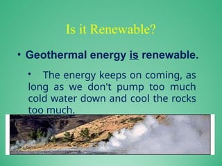Is it Renewable?
• Geothermal energy is renewable.
• The energy keeps on coming, as
long as we don't pump too much
cold water down and cool the rocks
too much.
 