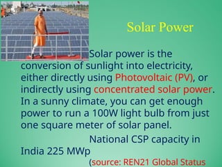 Solar Power
Solar power is the
conversion of sunlight into electricity,
either directly using Photovoltaic (PV), or
indirectly using concentrated solar power.
In a sunny climate, you can get enough
power to run a 100W light bulb from just
one square meter of solar panel.
National CSP capacity in
India 225 MWp
(source: REN21 Global Status
 