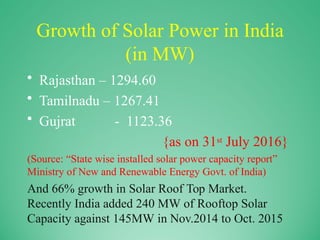 Growth of Solar Power in India
(in MW)
• Rajasthan – 1294.60
• Tamilnadu – 1267.41
• Gujrat - 1123.36
{as on 31st July 2016}
(Source: “State wise installed solar power capacity report”
Ministry of New and Renewable Energy Govt. of India)
And 66% growth in Solar Roof Top Market.
Recently India added 240 MW of Rooftop Solar
Capacity against 145MW in Nov.2014 to Oct. 2015
 