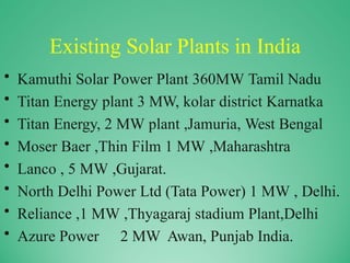 Existing Solar Plants in India
• Kamuthi Solar Power Plant 360MW Tamil Nadu
• Titan Energy plant 3 MW, kolar district Karnatka
• Titan Energy, 2 MW plant ,Jamuria, West Bengal
• Moser Baer ,Thin Film 1 MW ,Maharashtra
• Lanco , 5 MW ,Gujarat.
• North Delhi Power Ltd (Tata Power) 1 MW , Delhi.
• Reliance ,1 MW ,Thyagaraj stadium Plant,Delhi
• Azure Power 2 MW Awan, Punjab India.
 