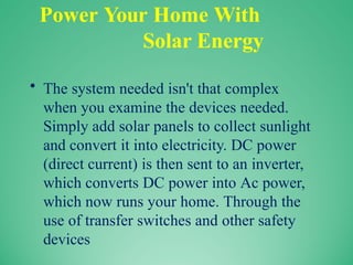 Power Your Home With
Solar Energy
• The system needed isn't that complex
when you examine the devices needed.
Simply add solar panels to collect sunlight
and convert it into electricity. DC power
(direct current) is then sent to an inverter,
which converts DC power into Ac power,
which now runs your home. Through the
use of transfer switches and other safety
devices
 