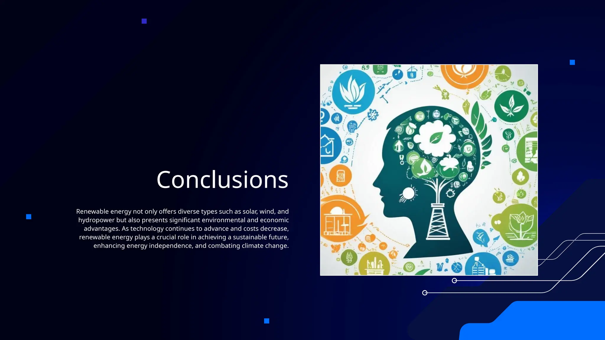 Conclusions
Renewable energy not only offers diverse types such as solar, wind, and
hydropower but also presents significant environmental and economic
advantages. As technology continues to advance and costs decrease,
renewable energy plays a crucial role in achieving a sustainable future,
enhancing energy independence, and combating climate change.
 