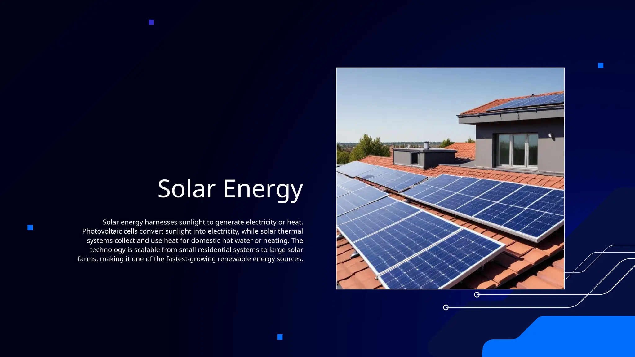 Solar Energy
Solar energy harnesses sunlight to generate electricity or heat.
Photovoltaic cells convert sunlight into electricity, while solar thermal
systems collect and use heat for domestic hot water or heating. The
technology is scalable from small residential systems to large solar
farms, making it one of the fastest-growing renewable energy sources.
 