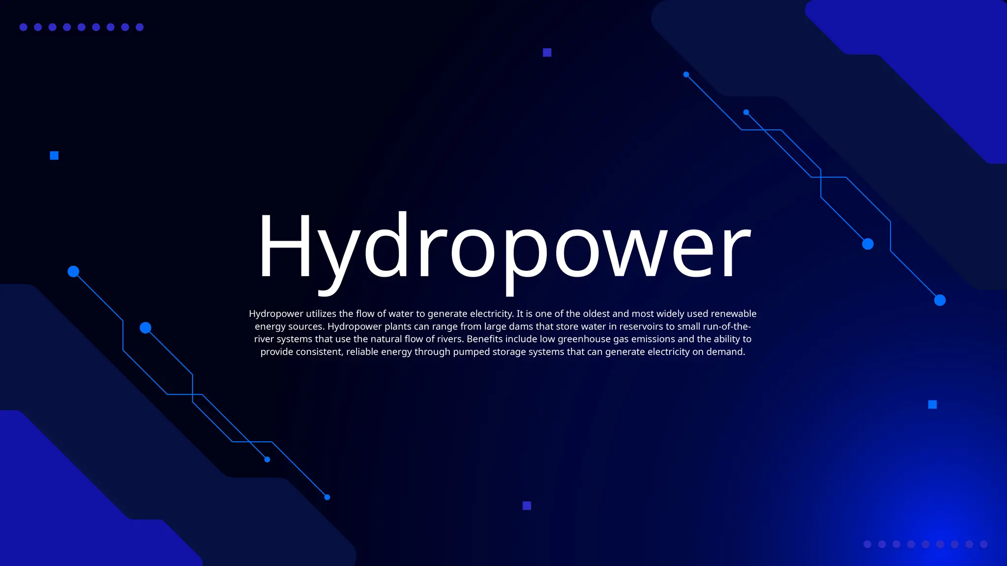 Hydropower
Hydropower utilizes the flow of water to generate electricity. It is one of the oldest and most widely used renewable
energy sources. Hydropower plants can range from large dams that store water in reservoirs to small run-of-the-
river systems that use the natural flow of rivers. Benefits include low greenhouse gas emissions and the ability to
provide consistent, reliable energy through pumped storage systems that can generate electricity on demand.
 