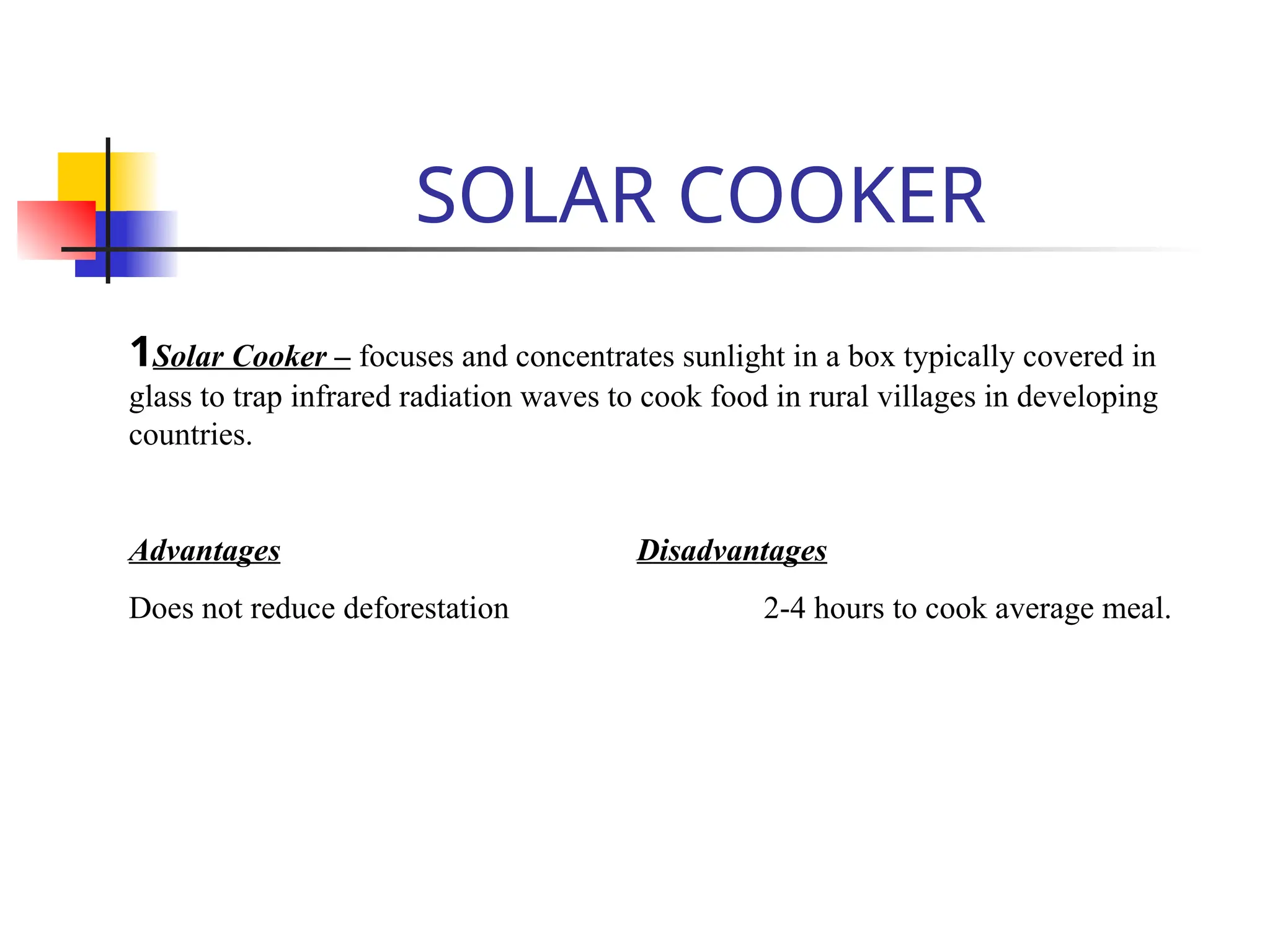 SOLAR COOKER
1Solar Cooker – focuses and concentrates sunlight in a box typically covered in
glass to trap infrared radiation waves to cook food in rural villages in developing
countries.
Advantages Disadvantages
Does not reduce deforestation 2-4 hours to cook average meal.
 