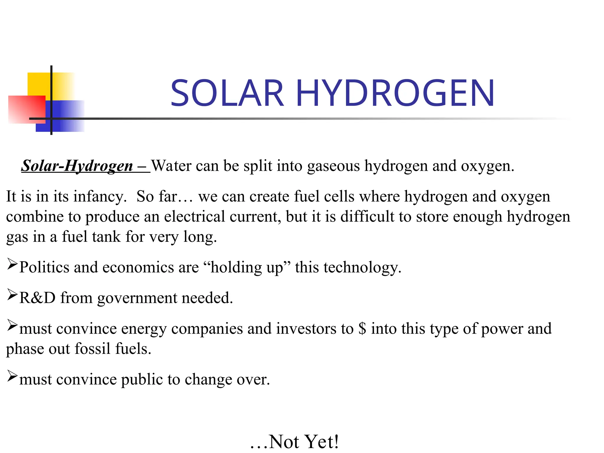 SOLAR HYDROGEN
Solar-Hydrogen – Water can be split into gaseous hydrogen and oxygen.
It is in its infancy. So far… we can create fuel cells where hydrogen and oxygen
combine to produce an electrical current, but it is difficult to store enough hydrogen
gas in a fuel tank for very long.
Politics and economics are “holding up” this technology.
R&D from government needed.
must convince energy companies and investors to $ into this type of power and
phase out fossil fuels.
must convince public to change over.
…Not Yet!
 