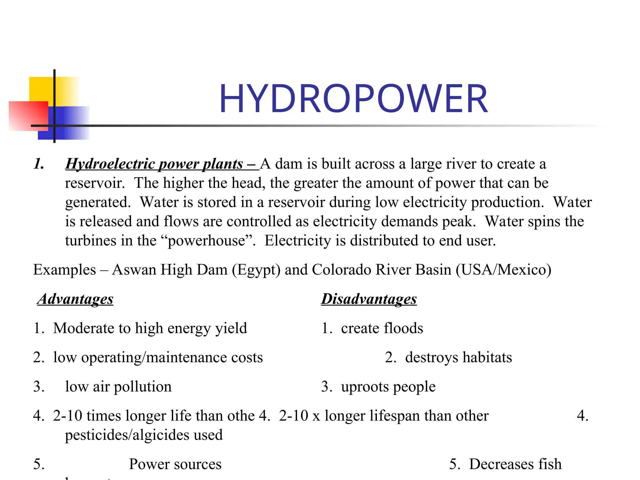 HYDROPOWER
1. Hydroelectric power plants – A dam is built across a large river to create a
reservoir. The higher the head, the greater the amount of power that can be
generated. Water is stored in a reservoir during low electricity production. Water
is released and flows are controlled as electricity demands peak. Water spins the
turbines in the “powerhouse”. Electricity is distributed to end user.
Examples – Aswan High Dam (Egypt) and Colorado River Basin (USA/Mexico)
Advantages Disadvantages
1. Moderate to high energy yield 1. create floods
2. low operating/maintenance costs 2. destroys habitats
3. low air pollution 3. uproots people
4. 2-10 times longer life than othe 4. 2-10 x longer lifespan than other 4.
pesticides/algicides used
5. Power sources 5. Decreases fish
 