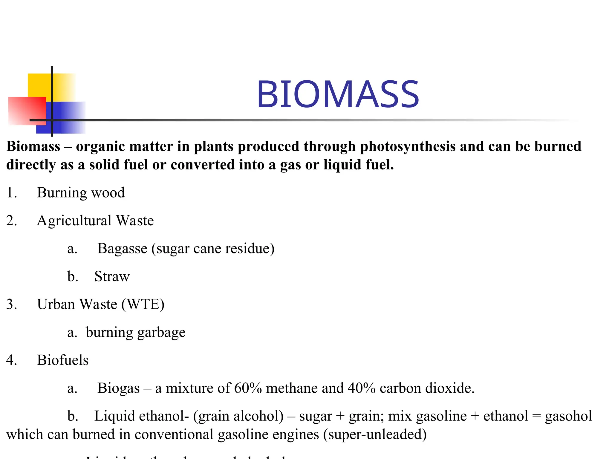 BIOMASS
Biomass – organic matter in plants produced through photosynthesis and can be burned
directly as a solid fuel or converted into a gas or liquid fuel.
1. Burning wood
2. Agricultural Waste
a. Bagasse (sugar cane residue)
b. Straw
3. Urban Waste (WTE)
a. burning garbage
4. Biofuels
a. Biogas – a mixture of 60% methane and 40% carbon dioxide.
b. Liquid ethanol- (grain alcohol) – sugar + grain; mix gasoline + ethanol = gasohol
which can burned in conventional gasoline engines (super-unleaded)
 