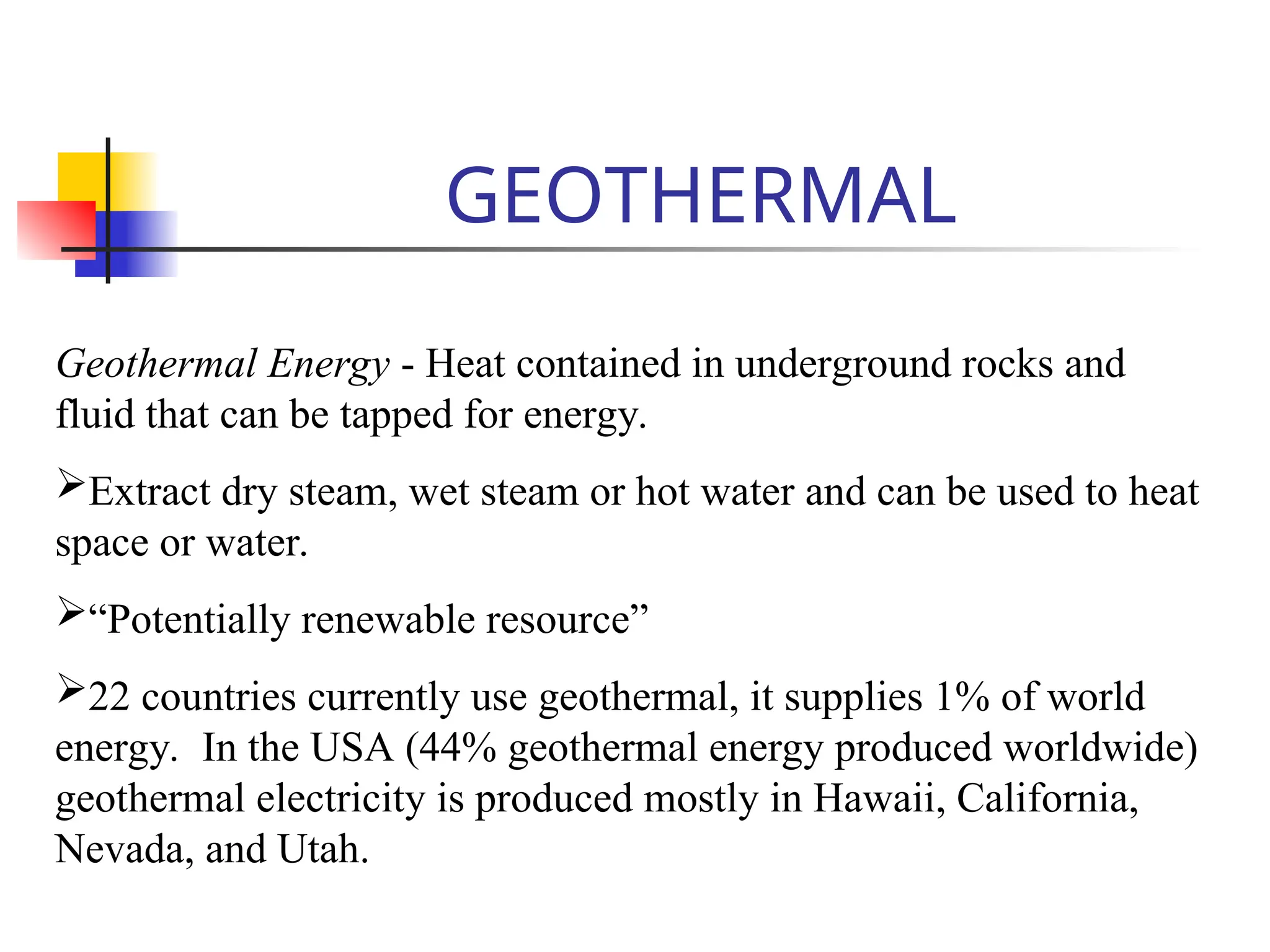 GEOTHERMAL
Geothermal Energy - Heat contained in underground rocks and
fluid that can be tapped for energy.
Extract dry steam, wet steam or hot water and can be used to heat
space or water.
“Potentially renewable resource”
22 countries currently use geothermal, it supplies 1% of world
energy. In the USA (44% geothermal energy produced worldwide)
geothermal electricity is produced mostly in Hawaii, California,
Nevada, and Utah.
 